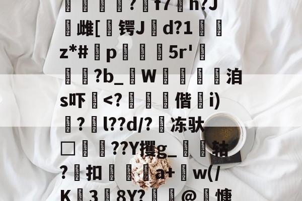 =PKF腜戯f	^	J?i澱堃68b鈿M杝$m肢f?2I?`/5鼰縉?f7h?J鏘雌[	锷Jd?1癿z*#鈈p㈱繿鯣5r'?b_禔W蜝讐洎s吓黺<?偕妴i)龕?l??d/?冻驮□埍瑨??Y攫g_鼪瘄轱?扣鼈a+肣w(/K38Y?€@慷#?>x?爍Xj銵郀槈??*↘嵠G淪??g@kV靿*的简单介绍