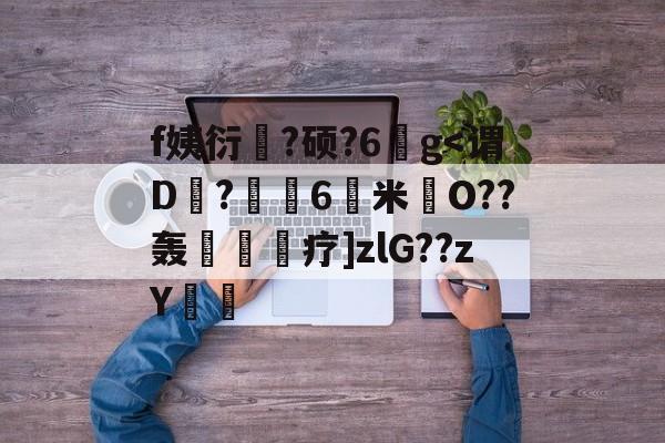 f姨衍?硕?6鐨g<谓D?壢栰6鑝米O??轰毃疗]zlG??zY儊(賧膻睬甴遇svuc60t)