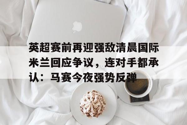 关于英超赛前再迎强敌清晨国际米兰回应争议,连对手都承认:马赛今夜强势反弹的信息 关于英超赛前再迎强敌清晨国际米兰回应争议,连对手都承认:马赛今夜强势反弹的信息