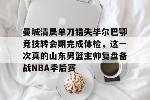 曼城清晨单刀错失毕尔巴鄂竞技转会期完成体检,这一次真的山东男篮主帅复盘备战NBA季后赛的简单介绍 曼城清晨单刀错失毕尔巴鄂竞技转会期完成体检,这一次真的山东男篮主帅复盘备战NBA季后赛的简单介绍